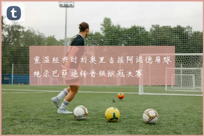 重温经典时刻奥里吉接阿诺德角球绝杀巴萨逆转晋级欧冠决赛