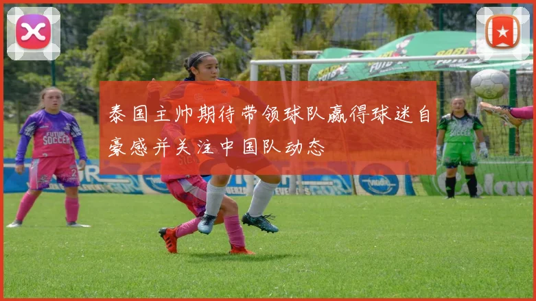 泰国主帅期待带领球队赢得球迷自豪感并关注中国队动态