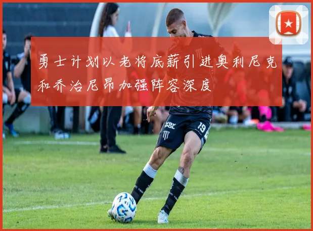 勇士计划以老将底薪引进奥利尼克和乔治尼昂加强阵容深度