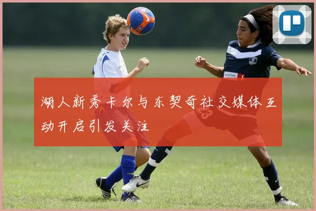 湖人新秀卡尔与东契奇社交媒体互动开启引发关注
