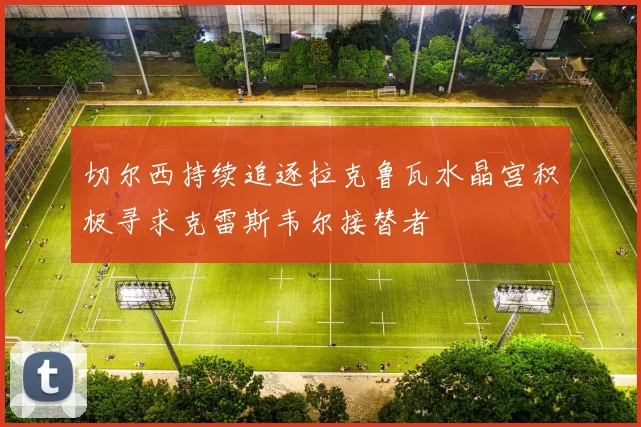 切尔西持续追逐拉克鲁瓦水晶宫积极寻求克雷斯韦尔接替者