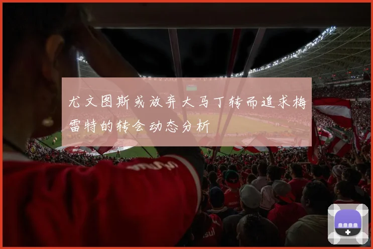 尤文图斯或放弃大马丁转而追求梅雷特的转会动态分析