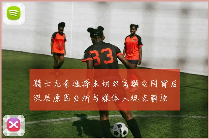 骑士无奈选择米切尔高额合同背后深层原因分析与媒体人观点解读