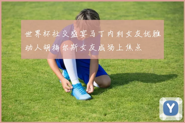 世界杯社交盛宴马丁内利女友优雅动人胡梅尔斯女友成场上焦点