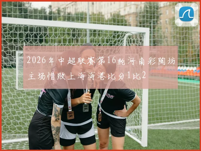 2026年中超联赛第16轮河南彩陶坊主场惜败上海海港比分1比2
