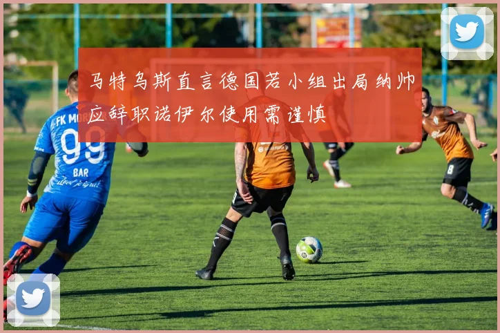 马特乌斯直言德国若小组出局纳帅应辞职诺伊尔使用需谨慎