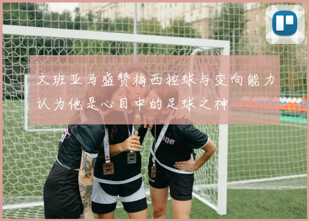 文班亚马盛赞梅西控球与变向能力认为他是心目中的足球之神