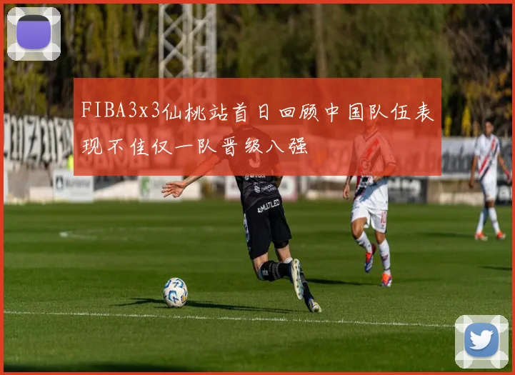 FIBA3x3仙桃站首日回顾中国队伍表现不佳仅一队晋级八强