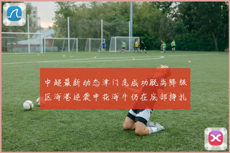 中超最新动态津门虎成功脱离降级区海港逆袭申花海牛仍在底部挣扎