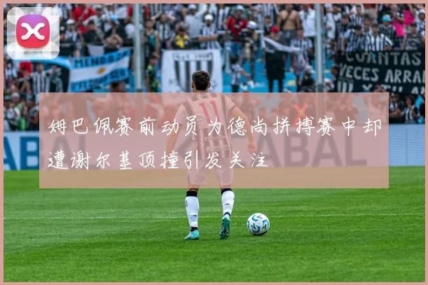 姆巴佩赛前动员为德尚拼搏赛中却遭谢尔基顶撞引发关注